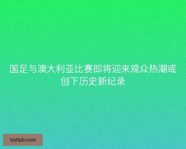 国足与澳大利亚比赛即将迎来观众热潮或创下历史新纪录