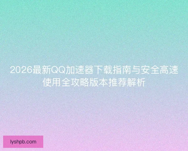 2026最新QQ加速器下载指南与安全高速使用全攻略版本推荐解析